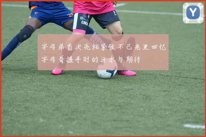 字母弟首次亮相紧张不已老里回忆字母哥握手时的汗水与期待