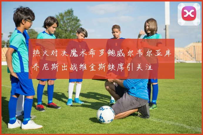 热火对决魔术希罗鲍威尔韦尔亚库乔尼斯出战维金斯缺席引关注