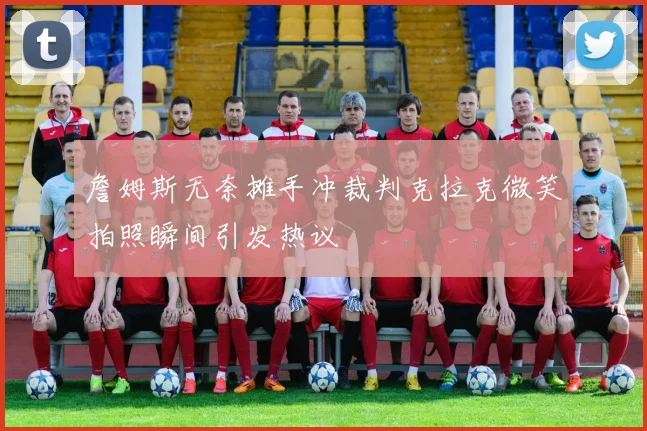 詹姆斯无奈摊手冲裁判克拉克微笑拍照瞬间引发热议