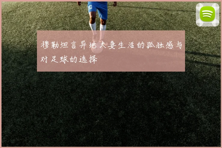 穆勒坦言异地夫妻生活的孤独感与对足球的选择