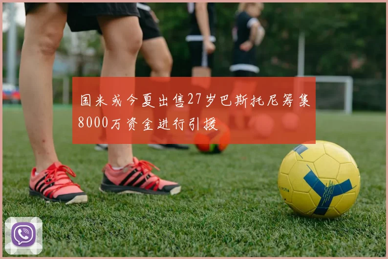 国米或今夏出售27岁巴斯托尼筹集8000万资金进行引援
