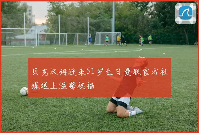 贝克汉姆迎来51岁生日曼联官方社媒送上温馨祝福