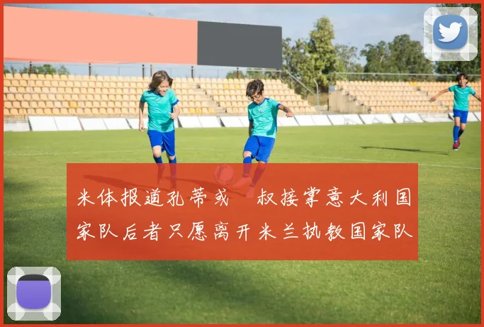 米体报道孔蒂或囧叔接掌意大利国家队后者只愿离开米兰执教国家队或皇马