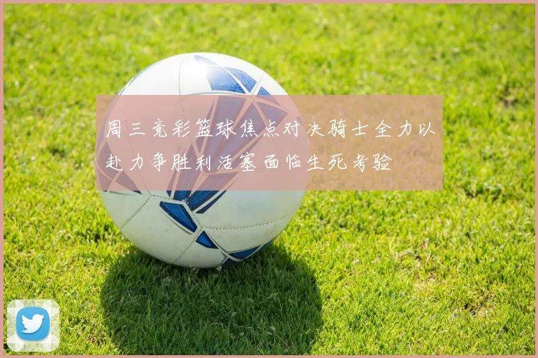 周三竞彩篮球焦点对决骑士全力以赴力争胜利活塞面临生死考验