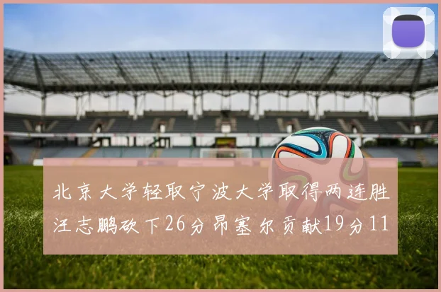北京大学轻取宁波大学取得两连胜汪志鹏砍下26分昂塞尔贡献19分11篮板5助攻