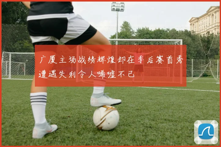 广厦主场战绩辉煌却在季后赛首秀遭遇失利令人唏嘘不已