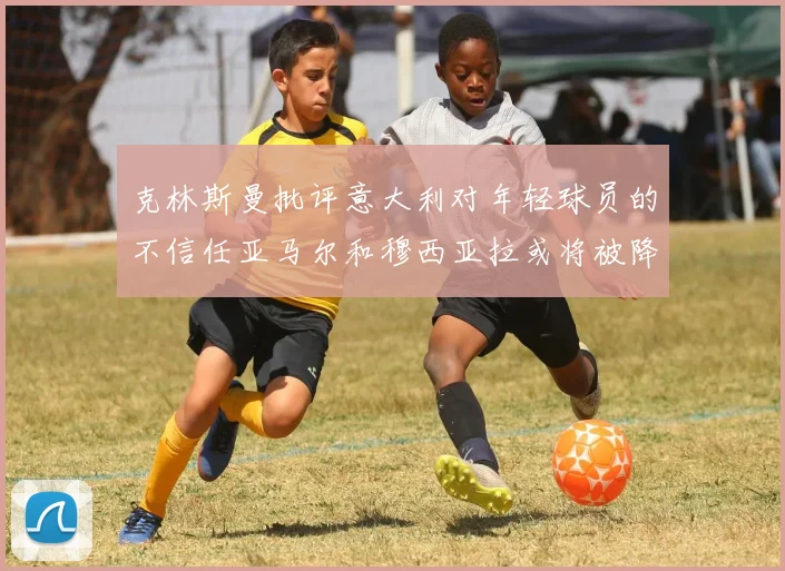 克林斯曼批评意大利对年轻球员的不信任亚马尔和穆西亚拉或将被降级至意乙