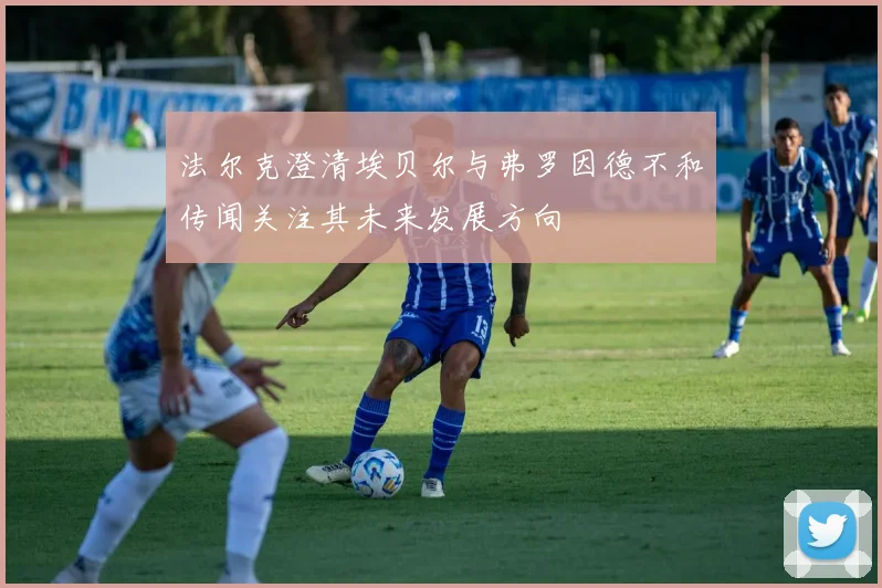 法尔克澄清埃贝尔与弗罗因德不和传闻关注其未来发展方向