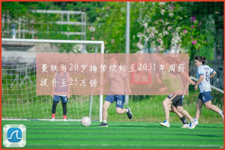 曼联与20岁梅努续约至2031年周薪提升至25万镑